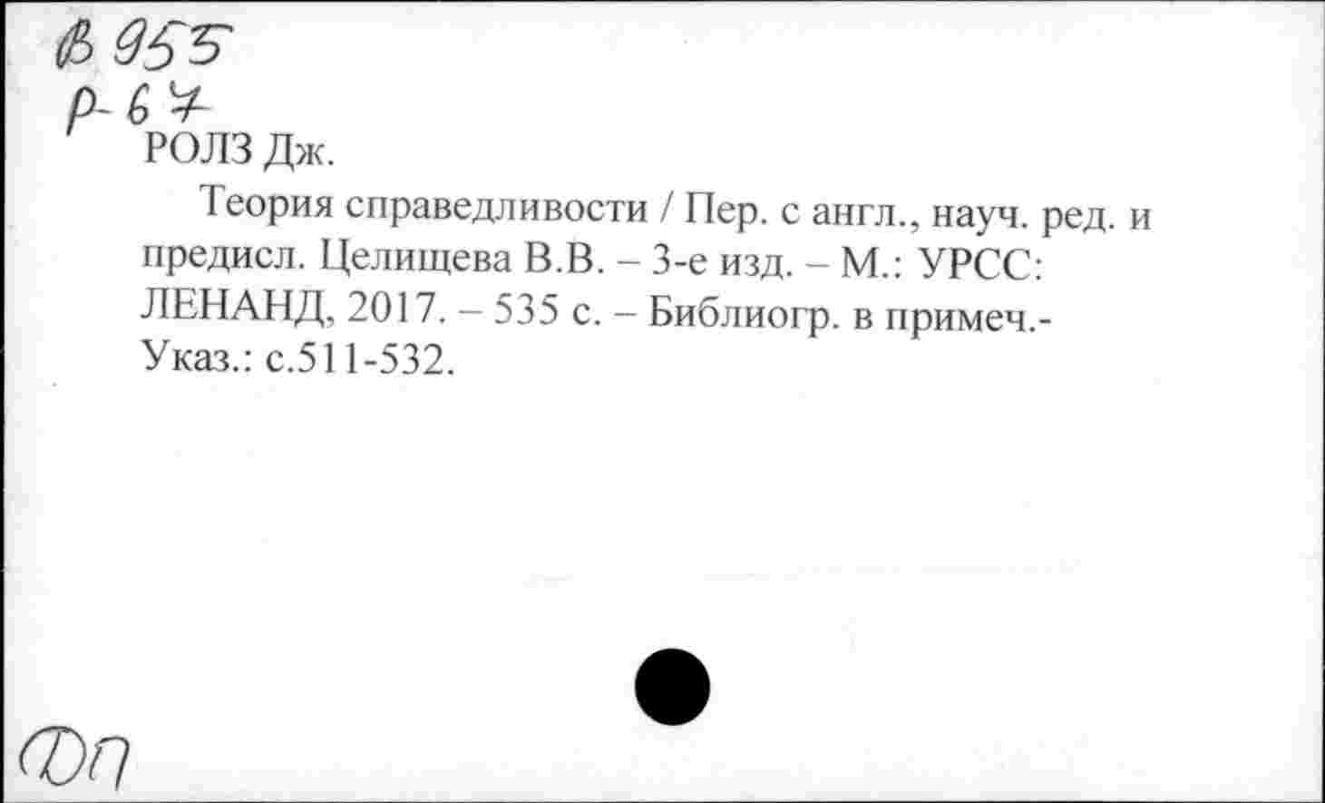 ﻿РОЛЗ Дж.
Теория справедливости / Пер. с англ., науч. ред. и предисл. Целищева В.В. - 3-е изд. - М.: УРСС: ЛЕНАНД, 2017. — 535 с. - Библиогр. в примеч,-Указ.: с.511-532.